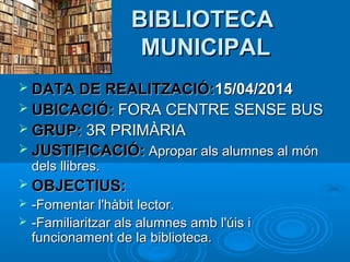 BIBLIOTECA
MUNICIPAL
 DATA DE REALITZACIÓ:15/04/2014
 UBICACIÓ: FORA CENTRE SENSE BUS
 GRUP: 3R PRIMÀRIA
 JUSTIFICACIÓ: Apropar als alumnes al món

dels llibres.

 OBJECTIUS:



-Fomentar l'hàbit lector.
-Familiaritzar als alumnes amb l'úis i
funcionament de la biblioteca.

 