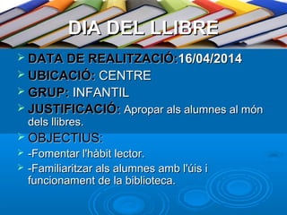 DIA DEL LLIBRE
 DATA DE REALITZACIÓ:16/04/2014
 UBICACIÓ: CENTRE
 GRUP: INFANTIL
 JUSTIFICACIÓ: Apropar als alumnes al món

dels llibres.

 OBJECTIUS:



-Fomentar l'hàbit lector.
-Familiaritzar als alumnes amb l'úis i
funcionament de la biblioteca.

 