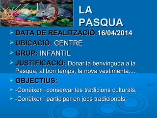 LA
PASQUA
 DATA DE REALITZACIÓ:16/04/2014
 UBICACIÓ: CENTRE
 GRUP: INFANTIL
 JUSTIFICACIÓ: Donar la benvinguda a la

Pasqua, al bon temps, la nova vestimenta,...
 OBJECTIUS:



-Conèixer i conservar les tradicions culturals.
-Conèixer i participar en jocs tradicionals.

 