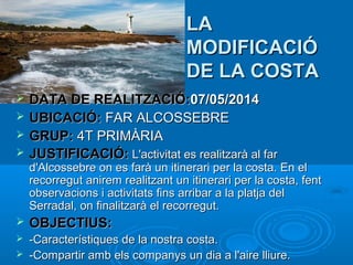 LA
MODIFICACIÓ
DE LA COSTA





DATA DE REALITZACIÓ:07/05/2014
UBICACIÓ: FAR ALCOSSEBRE
GRUP: 4T PRIMÀRIA
JUSTIFICACIÓ: L'activitat es realitzarà al far

d'Alcossebre on es farà un itinerari per la costa. En el
recorregut anirem realitzant un itinerari per la costa, fent
observacions i activitats fins arribar a la platja del
Serradal, on finalitzarà el recorregut.


OBJECTIUS:



-Característiques de la nostra costa.
-Compartir amb els companys un dia a l'aire lliure.



 