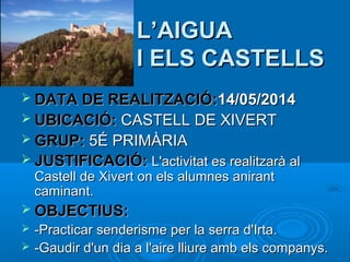 L’AIGUA
I ELS CASTELLS
 DATA DE REALITZACIÓ:14/05/2014
 UBICACIÓ: CASTELL DE XIVERT
 GRUP: 5É PRIMÀRIA
 JUSTIFICACIÓ: L'activitat es realitzarà al

Castell de Xivert on els alumnes anirant
caminant.

 OBJECTIUS:



-Practicar senderisme per la serra d'Irta.
-Gaudir d'un dia a l'aire lliure amb els companys.

 