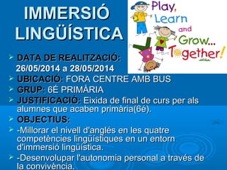 IMMERSIÓ
LINGÜÍSTICA
DATA DE REALITZACIÓ:
26/05/2014 a 28/05/2014
 UBICACIÓ: FORA CENTRE AMB BUS
 GRUP: 6É PRIMÀRIA
 JUSTIFICACIÓ: Eixida de final de curs per als
alumnes que acaben primària(6é).
 OBJECTIUS:
 -Millorar el nivell d'anglés en les quatre
competències lingüístiques en un entorn
d'immersió lingüística.
 -Desenvolupar l'autonomia personal a través de
la convivència.


 
