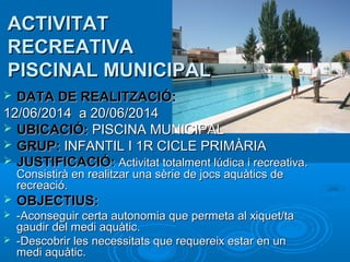 ACTIVITAT
RECREATIVA
PISCINAL MUNICIPAL
DATA DE REALITZACIÓ:
12/06/2014 a 20/06/2014
 UBICACIÓ: PISCINA MUNICIPAL
 GRUP: INFANTIL I 1R CICLE PRIMÀRIA
 JUSTIFICACIÓ: Activitat totalment lúdica i recreativa.


Consistirà en realitzar una sèrie de jocs aquàtics de
recreació.



OBJECTIUS:



-Aconseguir certa autonomia que permeta al xiquet/ta
gaudir del medi aquàtic.
-Descobrir les necessitats que requereix estar en un
medi aquàtic.



 