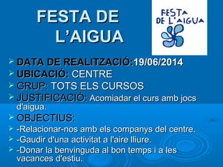 FESTA DE
L’AIGUA
 DATA DE REALITZACIÓ:19/06/2014
 UBICACIÓ:

CENTRE
 GRUP: TOTS ELS CURSOS
 JUSTIFICACIÓ: Acomiadar el curs amb jocs
d'aigua.

 OBJECTIUS:




-Relacionar-nos amb els companys del centre.
-Gaudir d'una activitat a l'aire lliure.
-Donar la benvinguda al bon temps i a les
vacances d'estiu.

 