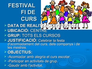 FESTIVAL
FI DE
CURS
 DATA DE REALITZACIÓ:20/06/2014
 UBICACIÓ: CENTRE
 GRUP: TOTS ELS CURSOS
 JUSTIFICACIÓ: Celebrar la festa

d'acomiadament del curs, dels companys i de
les mestres.

 OBJECTIUS:




-Acomiadar amb alegria el curs escolar.
-Participar en activitats de grup.
-Gaudir amb l'activitat.

 