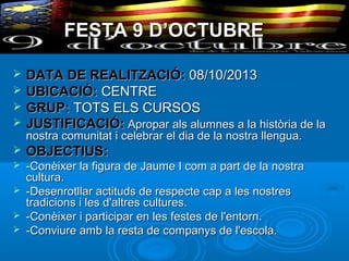 FESTA 9 D’OCTUBRE





DATA DE REALITZACIÓ: 08/10/2013
UBICACIÓ: CENTRE
GRUP: TOTS ELS CURSOS
JUSTIFICACIÓ: Apropar als alumnes a la història de la
nostra comunitat i celebrar el dia de la nostra llengua.



OBJECTIUS:



-Conèixer la figura de Jaume I com a part de la nostra
cultura.
-Desenrotllar actituds de respecte cap a les nostres
tradicions i les d'altres cultures.
-Conèixer i participar en les festes de l'entorn.
-Conviure amb la resta de companys de l'escola.





 