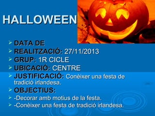 HALLOWEEN
 DATA DE
 REALITZACIÓ:

27/11/2013
 GRUP: 1R CICLE
 UBICACIÓ: CENTRE
 JUSTIFICACIÓ: Conèixer una festa de
tradició irlandesa.

 OBJECTIUS:



-Decorar amb motius de la festa.
-Conèixer una festa de tradició irlandesa.

 