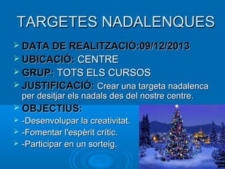 TARGETES NADALENQUES
 DATA DE REALITZACIÓ:09/12/2013
 UBICACIÓ: CENTRE
 GRUP: TOTS ELS CURSOS
 JUSTIFICACIÓ: Crear una targeta nadalenca

per desitjar els nadals des del nostre centre.

 OBJECTIUS:




-Desenvolupar la creativitat.
-Fomentar l'espèrit crític.
-Participar en un sorteig.

 