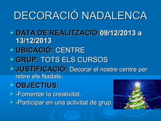 DECORACIÓ NADALENCA
 DATA DE REALITZACIÓ:09/12/2013 a

13/12/2013
 UBICACIÓ: CENTRE
 GRUP: TOTS ELS CURSOS
 JUSTIFICACIÓ: Decorar el nostre centre per
rebre els Nadals.

 OBJECTIUS:



-Fomentar la creativitat.
-Participar en una activitat de grup.

 