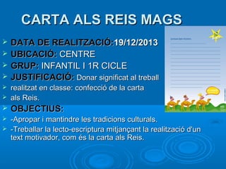 CARTA ALS REIS MAGS





DATA DE REALITZACIÓ:19/12/2013
UBICACIÓ: CENTRE
GRUP: INFANTIL I 1R CICLE
JUSTIFICACIÓ: Donar significat al treball



realitzat en classe: confecció de la carta
als Reis.



OBJECTIUS:



-Apropar i mantindre les tradicions culturals.
-Treballar la lecto-escriptura mitjançant la realització d'un
text motivador, com és la carta als Reis.





 