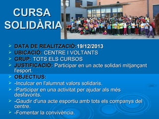 CURSA
SOLIDÀRIA










DATA DE REALITZACIÓ:19/12/2013
UBICACIÓ: CENTRE I VOLTANTS
GRUP: TOTS ELS CURSOS
JUSTIFICACIÓ: Participar en un acte solidari mitjançant
l'esport.
OBJECTIUS:
-Inculcar en l'alumnat valors solidaris.
-Participar en una activitat per ajudar als més
desfavorits.
-Gaudir d'una acte esportiu amb tots els companys del
centre.
-Fomentar la convivència.

 