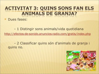 Dues fases: - 1 Distingir sons animals/vida quotidiana http://efectos-de-sonido.anuncios-radio.com/gratis/index.php - 2 Classificar quins són d’animals de granja i  quins no. 