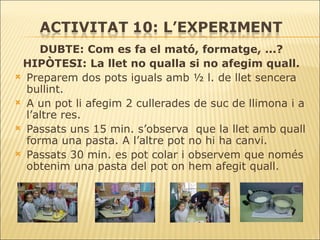 DUBTE: Com es fa el mató, formatge, ...? HIPÒTESI: La llet no qualla si no afegim quall. Preparem dos pots iguals amb ½ l. de llet sencera bullint. A un pot li afegim 2 cullerades de suc de llimona i a l’altre res.  Passats uns 15 min. s’observa  que la llet amb quall forma una pasta. A l’altre pot no hi ha canvi. Passats 30 min. es pot colar i observem que només obtenim una pasta del pot on hem afegit quall. 