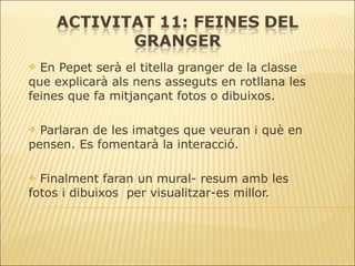 En Pepet serà el titella granger de la classe que explicarà als nens asseguts en rotllana les feines que fa mitjançant fotos o dibuixos. Parlaran de les imatges que veuran i què en pensen. Es fomentarà la interacció. Finalment faran un mural- resum amb les fotos i dibuixos  per visualitzar-es millor. 