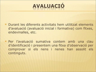 Durant les diferents activitats hem utilitzat elements d’avaluació (avaluació inicial i formativa) com fitxes, endevinalles, etc. Per l’avaluació sumativa contem amb una clau d’identificació i presentem una fitxa d’observació per comprovar si els nens i nenes han assolit els continguts. 