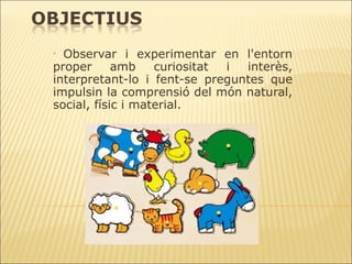Observar i experimentar en l'entorn proper amb curiositat i interès, interpretant-lo i fent-se preguntes que impulsin la comprensió del món natural, social, físic i material. 
