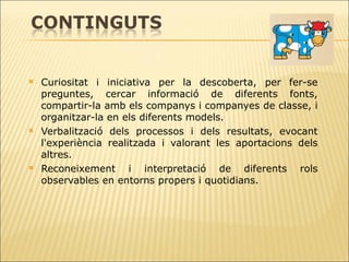 Curiositat i iniciativa per la descoberta, per fer-se preguntes, cercar informació de   diferents fonts, compartir-la amb els companys i companyes de classe, i organitzar-la en els diferents models.  Verbalització dels processos i dels resultats, evocant l'experiència realitzada i   valorant les aportacions dels altres. Reconeixement i interpretació de diferents rols observables en entorns propers i   quotidians. 