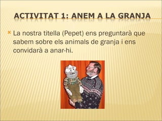 La nostra titella (Pepet) ens preguntarà que sabem sobre els animals de granja i ens convidarà a anar-hi. 