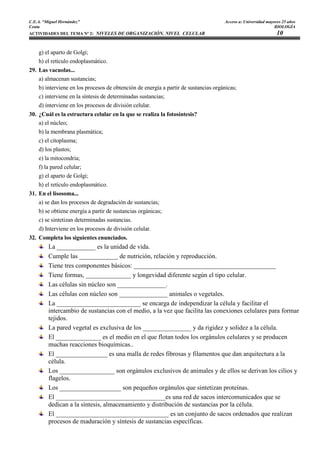 C.E.A. “Miguel Hernández”                                                            Acceso a: Universidad mayores 25 años
Ceuta                                                                                                          BIOLOGÍA
ACTIVIDADES DEL TEMA Nº 2: NIVELES DE ORGANIZACIÓN. NIVEL CELULAR                                               10

    g) el aparto de Golgi;
    h) el retículo endoplasmático.
29. Las vacuolas...
    a) almacenan sustancias;
    b) interviene en los procesos de obtención de energía a partir de sustancias orgánicas;
    c) interviene en la síntesis de determinadas sustancias;
    d) interviene en los procesos de división celular.
30. ¿Cuál es la estructura celular en la que se realiza la fotosíntesis?
    a) el núcleo;
    b) la membrana plasmática;
    c) el citoplasma;
    d) los plastos;
    e) la mitocondria;
    f) la pared celular;
    g) el aparto de Golgi;
    h) el retículo endoplasmático.
31. En el lisosoma...
    a) se dan los procesos de degradación de sustancias;
    b) se obtiene energía a partir de sustancias orgánicas;
    c) se sintetizan determinadas sustancias.
    d) Interviene en los procesos de división celular.
32. Completa los siguientes enunciados.
         La ____________ es la unidad de vida.
         Cumple las ____________ de nutrición, relación y reproducción.
         Tiene tres componentes básicos: ____________________________________________
         Tiene formas, ______________ y longevidad diferente según el tipo celular.
         Las células sin núcleo son _______________.
         Las células con núcleo son _______________ animales o vegetales.
         La __________________________ se encarga de independizar la célula y facilitar el
         intercambio de sustancias con el medio, a la vez que facilita las conexiones celulares para formar
         tejidos.
         La pared vegetal es exclusiva de los _______________ y da rigidez y solidez a la célula.
         El ______________ es el medio en el que flotan todos los orgánulos celulares y se producen
         muchas reacciones bioquímicas..
         El ________________ es una malla de redes fibrosas y filamentos que dan arquitectura a la
         célula.
         Los _________________ son orgánulos exclusivos de animales y de ellos se derivan los cilios y
         flagelos.
         Los ___________________ son pequeños orgánulos que sintetizan proteínas.
         El __________________________________es una red de sacos intercomunicados que se
         dedican a la síntesis, almacenamiento y distribución de sustancias por la célula.
         El ___________________________________ es un conjunto de sacos ordenados que realizan
         procesos de maduración y síntesis de sustancias específicas.
 
