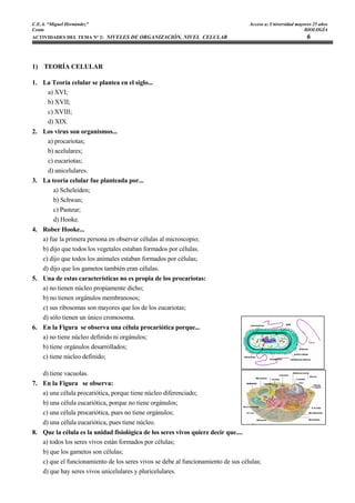 C.E.A. “Miguel Hernández”                                                          Acceso a: Universidad mayores 25 años
Ceuta                                                                                                        BIOLOGÍA
ACTIVIDADES DEL TEMA Nº 2: NIVELES DE ORGANIZACIÓN. NIVEL CELULAR                                             6



1) TEORÍA CELULAR

1. La Teoría celular se plantea en el siglo...
    a) XVI;
    b) XVII;
    c) XVIII;
    d) XIX.
2. Los virus son organismos...
    a) procariotas;
    b) acelulares;
    c) eucariotas;
    d) unicelulares.
3. La teoría celular fue planteada por...
       a) Scheleiden;
       b) Schwan;
       c) Pasteur;
       d) Hooke.
4. Rober Hooke...
   a) fue la primera persona en observar células al microscopio;
   b) dijo que todos los vegetales estaban formados por células.
   c) dijo que todos los animales estaban formados por células;
   d) dijo que los gametos también eran células.
5. Una de estas características no es propia de los procariotas:
   a) no tienen núcleo propiamente dicho;
   b) no tienen orgánulos membranosos;
   c) sus ribosomas son mayores que los de los eucariotas;
   d) sólo tienen un único cromosoma.
6. En la Figura se observa una célula procariótica porque...
   a) no tiene núcleo definido ni orgánulos;
   b) tiene orgánulos desarrollados;
   c) tiene núcleo definido;

   d) tiene vacuolas.
7. En la Figura se observa:
   a) una célula procariótica, porque tiene núcleo diferenciado;
   b) una célula eucariótica, porque no tiene orgánulos;
   c) una célula procariótica, pues no tiene orgánulos;
   d) una célula eucariótica, pues tiene núcleo.
8. Que la célula es la unidad fisiológica de los seres vivos quiere decir que....
   a) todos los seres vivos están formados por células;
   b) que los gametos son células;
   c) que el funcionamiento de los seres vivos se debe al funcionamiento de sus células;
   d) que hay seres vivos unicelulares y pluricelulares.
 