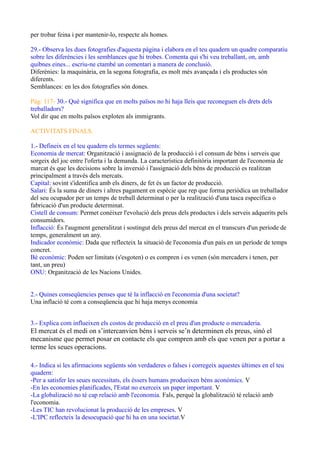 per trobar feina i per mantenir-lo, respecte als homes.
29.- Observa les dues fotografies d'aquesta pàgina i elabora en el teu quadern un quadre comparatiu
sobre les diferències i les semblances que hi trobes. Comenta qui s'hi veu treballant, on, amb
quibnes eines... escriu-ne ctambé un comentari a manera de conclusió.
Diferènies: la maquinària, en la segona fotografia, es molt més avançada i els productes són
diferents.
Semblances: en les dos fotografies són dones.
Pàg: 117- 30.- Què significa que en molts països no hi haja lleis que reconeguen els drets dels
treballadors?
Vol dir que en molts països exploten als immigrants.
ACTIVITATS FINALS.
1.- Defineix en el teu quadern els termes següents:
Economia de mercat: Organització i assignació de la producció i el consum de béns i serveis que
sorgeix del joc entre l'oferta i la demanda. La característica definitòria important de l'economia de
marcat és que les decisions sobre la inversió i l'assignació dels béns de producció es realitzan
principalment a través dels mercats.
Capital: sovint s'identifica amb els diners, de fet és un factor de producció.
Salari: És la suma de diners i altres pagament en espècie que rep que forma periòdica un treballador
del seu ocupador per un temps de treball determinat o per la realització d'una tasca específica o
fabricació d'un producte determinat.
Cistell de consum: Permet conéixer l'evolució dels preus dels productes i dels serveis adquerits pels
consumidors.
Inflacció: És l'augment generalitzat i sostingut dels preus del mercat en el transcurs d'un període de
temps, generalment un any.
Indicador econòmic: Dada que reflecteix la situació de l'economia d'un país en un període de temps
concret.
Bé econòmic: Poden ser limitats (s'esgoten) o es compren i es venen (són mercaders i tenen, per
tant, un preu)
ONU: Organització de les Nacions Unides.
2.- Quines conseqüencies penses que té la inflacció en l'economia d'una societat?
Una inflació té com a conseqüencia que hi haja menys economia
3.- Explica com influeixen els costos de producció en el preu d'un producte o mercaderia.
El mercat és el medi on s’intercanvien béns i serveis se’n determinen els preus, sinó el
mecanisme que permet posar en contacte els que compren amb els que venen per a portar a
terme les seues operacions.
4.- Indica si les afirmacions següents són verdaderes o falses i corregeix aquestes últimes en el teu
quadern:
-Per a satisfer les seues necessitats, els éssers humans produeixen béns aconòmics. V
-En les economies planificades, l'Estat no exerceix un paper important. V
-La globalizació no té cap relació amb l'economia. Fals, perquè la globalització té relació amb
l'economia.
-Les TIC han revolucionat la producció de les empreses. V
-L'IPC reflecteix la desocupació que hi ha en una societat.V
 
