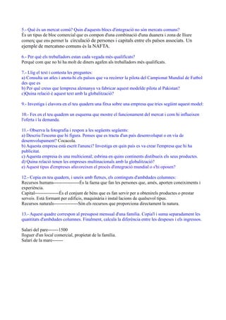 5.- Què és un mercat comú? Quin d'aquests blocs d'integració no són mercats comuns?
És un tipus de bloc comercial que es compon d'una combinació d'una duanera i zona de lliure
comerç que ens permet la circulació de persones i capitals entre els països associats. Un
ejemple de mercatsno comuns és la NAFTA.
6.- Per què els treballadors estan cada vegada més qualificats?
Perquè com que no hi ha molt de diners agafen als treballadors més qualificats.
7.- Llig el text i contesta les preguntes:
a) Consulta un atles i anota-hi els països que va recòrrer la pilota del Campionat Mundial de Futbol
des que es
b) Per què creus que lempresa alemanya va fabricar aquest modelde pilota al Pakistan?
c)Quina relació é aquest text amb la globalització?
9.- Investiga i elavora en el teu quadern una fitxa sobre una empresa que tries següint aquest model:
10.- Fes en el teu quadern un esquema que mostre el funcionament del mercat i com hi influeixen
l'oferta i la demanda.
11.- Observa la fotografia i respon a les següents següents:
a) Descriu l'escena que hi figura. Penses que es tracta d'un país desemvolupat o en vía de
desemvolupament? Cocacola.
b) Aquesta empresa està escrit l'anunci? Investiga en quin país es va crear l'empresa que hi ha
publicitat.
c) Aquesta empresa és una multicional; esbrina en quins continents distibueix els seus productes.
d) Quina relació tenen les empreses multinacionals amb la globalització?
e) Aquest tipus d'empreses afavoreixen el procés d'integració mundial o s'hi oposen?
12.- Copia en teu quadern, i uneix amb fletxes, els continguts d'ambdudes columnes:
Recursos humans-----------------És la faena que fan les persones que, amés, aporten coneiximents i
experiència.
Capital----------------És el conjunt de béns que es fan servir per a obtenirels productes o prestar
serveis. Està formant per edificis, maquinària i instal·lacions de qualsevol tipus.
Recursos naturals----------------Són els recursos que proporciona directament la natura.
13.- Aquest quadre correspon al presupost mensual d'una família. Copia'l i suma separadament les
quantitats d'ambdudes columnes. Finalment, calcula la diferència entre les despeses i els ingressos.
Salari del pare-------1500
lloguer d'un local comercial, propietat de la família.
Salari de la mare-------
 
