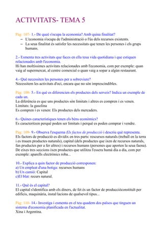 ACTIVITATS- TEMA 5
Pàg: 107- 1.- De queè s'ocupa la economia? Amb quina finalitat?
– L'economia s'ocupa de l'administració o l'ús dels recursos existents.
– La seua finalitat és satisfer les necessitats que tenen les persones i els grups
humans.
2.- Esmenta tres activitats que faces en ella teua vida quotidiana i que estiquen
relacionades amb l'economia.
Hi han moltíssimes activitats relacionades amb l'economia, com per exemple: quan
vaig al supermercat, al centre comercial o quan vaig a sopar a algún restaurant.
4.- Què necessiten les persones per a sobreviure?
Necessitem les activitats d'oci, encara que no són imprescindibles.
Pàg: 108- 5.- En què es diferencien els productes dels serveis? Indica un exemple de
cada un.
La diferència es que uns productes són limitats i altres es compren i es venen.
Limitats: la gasolina
Es compren i es venen: Els productes dels mercaders.
6.- Quines característiques tenen els béns econòmics?
Es caracteritzen perquè poden ser limitats i perquè es poden comprar i vendre.
Pàg: 109- 9.- Observa l'esquema Els factos de producció i descriu què representa.
Els factors de producció es dividix en tres parts: rescursos naturals (treball en la terra
i es trauen productes naturals), capital (dels productes que ixen de recursos naturals,
fan pruductes per a fer altres) i recursos humans (persones que aporten la seua faena).
De eixes tres seccions ixen productes que utilitza l'essera humà día a día, com per
exemple: aparells electrònics roba...
10.- Explica a quin factor de producció corresponen:
a) Un empleat d'una botiga: recursos humans
b) Un camió: Capital
c)El blat: recurs natural.
11.- Què és el capital?
El capital s'identifica amb els diners, de fet és un factor de produccióconstituït per
edificis, maquinària, instal·lacions de qualsevol tipus...
Pàg: 110- 14.- Investiga i esmenta en el teu quadern dos països que tinguen un
sistema d'economia planificada en l'actualitat.
Xina i Argentina.
 