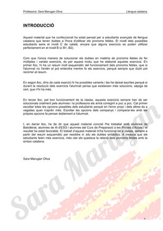 Professora: Sara Marugan Oliva Llengua catalana
2
INTRODUCCIÓ
Aquest material que he confeccionat ha estat pensat per a estudiants avançats de llengua
catalana que tenen dubtes a l'hora d'utilitzar els pronoms febles. El nivell dels possibles
estudiants seria el nivell C de català, encara que alguns exercicis es poden utilitzar
perfectament en el nivell B (o B1, B2).
Com que l'única manera de solucionar els dubtes en matèria de pronoms febles és fer
múltiples i variats exercicis, és per aquest motiu que he elaborat aquests exercicis. En
primer lloc, hi ha un resum molt esquemàtic del funcionament dels pronoms febles, que si
l'alumnat no l'entén el pot entendre mentre fa els exercicis, perquè sempre que dubti pot
recórrer al resum.
En segon lloc, dins de cada exercici hi ha possibles variants i les he deixat escrites perquè si
durant la resolució dels exercicis l'alumnat pensa que existeixen més solucions, sàpiga de
cert, que n'hi ha més.
En tercer lloc, pel bon funcionament de la classe, aquests exercicis sempre han de ser
solucionats oralment pels alumnes i la professora els anirà corregint a poc a poc. Cal primer
escoltar totes les opcions possibles dels estudiants perquè en l'error propi i dels altres és a
vegades quan s'aprèn més. Escoltar les opcions dels companys i comparar-les amb les
pròpies opcions fa pensar doblement a l'alumnat.
I, en darrer lloc, he de dir que aquest material concret l'he treballat amb alumnes de
Batxillerat, alumnes de 4t d'ESO i alumnes del Curs de Preparació a les Proves d’Accés i el
resultat ha estat favorable. El treball d’aquest material m'ha funcionat bé a classe, sempre a
partir del resum esquemàtic per resoldre in situ els dubtes sintàctics. A mesura que els
estudiants feien més exercicis, més clar els quedava la relació dels pronoms febles amb la
sintaxi catalana.
Sara Marugan Oliva
 
