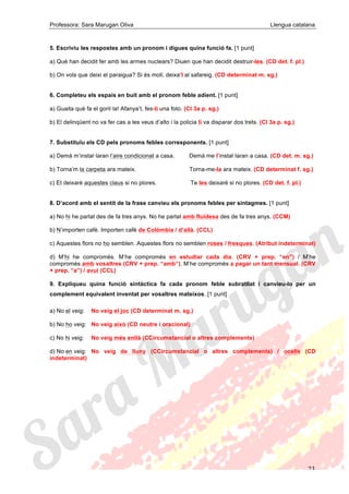 Professora: Sara Marugan Oliva Llengua catalana
23
5. Escriviu les respostes amb un pronom i digues quina funció fa. [1 punt]
a) Què han decidit fer amb les armes nuclears? Diuen que han decidit destruir-les. (CD det. f. pl.)
b) On vols que deixi el paraigua? Si és moll, deixa’l al safareig. (CD determinat m. sg.)
6. Completeu els espais en buit amb el pronom feble adient. [1 punt]
a) Guaita què fa el goril·la! Afanya’t, fes-li una foto. (CI 3a p. sg.)
b) El delinqüent no va fer cas a les veus d’alto i la policia li va disparar dos trets. (CI 3a p. sg.)
7. Substituïu els CD pels pronoms febles corresponents. [1 punt]
a) Demà m’instal·laran l’aire condicionat a casa. Demà me l’instal·laran a casa. (CD det. m. sg.)
b) Torna’m la carpeta ara mateix. Torna-me-la ara mateix. (CD determinat f. sg.)
c) Et deixaré aquestes claus si no plores. Te les deixaré si no plores. (CD det. f. pl.)
8. D’acord amb el sentit de la frase canvieu els pronoms febles per sintagmes. [1 punt]
a) No hi he parlat des de fa tres anys. No he parlat amb fluïdesa des de fa tres anys. (CCM)
b) N’importen cafè. Importen cafè de Colòmbia / d’allà. (CCL)
c) Aquestes flors no ho semblen. Aquestes flors no semblen roses / fresques. (Atribut indeterminat)
d) M’hi he compromès. M’he compromès en estudiar cada dia. (CRV + prep. “en”) / M’he
compromès amb vosaltres (CRV + prep. “amb”). M’he compromès a pagar un tant mensual. (CRV
+ prep. “a”) / avui (CCL)
9. Expliqueu quina funció sintàctica fa cada pronom feble subratllat i canvieu-lo per un
complement equivalent inventat per vosaltres mateixos. [1 punt]
a) No el veig: No veig el joc (CD determinat m. sg.)
b) No ho veig: No veig això (CD neutre i oracional)
c) No hi veig: No veig més enllà (CCircumstancial o altres complements)
d) No en veig: No veig de lluny (CCircumstancial o altres complements) / ocells (CD
indeterminat)
 