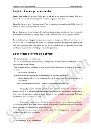 Professora: Sara Marugan Oliva Llengua catalana
5
L’apòstrof en els pronoms febles
Davant dels verbs: els pronoms febles em, et, es, el, la, en s’apostrofen davant dels verbs
començats en vocal o h: m’escriu, t’estima, s’ensorra, l’enganyen, n’enviarem...
Excepció: el pronom la no s’apostrofa davant d’una forma verbal començada en i, u, hi, hu àtones: la
intimida, la utilitzaven, la hipnotitzaven, la humilia...
Darrere dels verbs: els pronoms em, et, es, el, ens, els, en s’apostrofen darrere d’una forma verbal
acabada en vocal (no en u de diftong): digue’m, afaita’t, pentini’s, miri’l, avisa’ns, esperi’ls, canti’n...
En contacte amb un altre pronom: quan acompanyen un altre pronom feble, els pronoms em, et,
es, el, ens, els i en s’apostrofen. En aquest cas l’apòstrof s’escriu tan a la dreta com sigui possible:
me’n refio, me n’havia refiat, me’n refiaré; te’n diré una, te n’he de dir una; te n’agradarà una; se’n va,
se n’havia anat; se n’anirà; se’ls ha begut; me n’hi han posat tres...
La unió dels pronoms amb el verb
Els pronoms sempre van units al verb.
En cas de combinacions de dos (binària) o més pronoms (terciària), han d’anar tots junts, o bé al
davant del verb o bé al darrere.
Si el verb és una forma perifràstica formada amb un infinitiu, els pronoms hi poden anar al davant o
al darrere.
La va cantar. Va cantar-la.
L’apòstrof sempre va centrat en les combinacions me'ls, te'ls, se'ls, se'ns i te'ns.
Les combinacions la hi
1
i se us no s’apostrofen mai: la hi vam trobar (l’Anna, al cinema); se us
veu el llautó.
En la combinació de dos pronoms, l’apòstrof va com més cap a la dreta millor.
— Davant del verb no hi ha mai guionet (ni entre pronoms ni entre verb i pronom), només
apòstrof. Em, et, el, la, en i es són els únics pronoms que s’apostrofen, de la mateixa manera que ho
faríem com si tinguéssim un article contracte. Ex.: Ja se t'han embrutat les mànigues. Te l'hauria
pogut canviar. Me n'ha comprat una altra.
— Darrere del verb els pronoms han d’anar units amb ell i entre si amb guionets, apòstrofs o
una combinació de les dues coses. Primer ens hem de centrar en la combinació pronominal i mirar si
es pot apostrofar. Si no ho podem fer, escriurem guionet.
I entre el verb i el primer pronom, primer l’apostrofarem, i si no és possible, escriurem guionet.
Ex.: Menja-te'l. Deixa'ns-el. Publica-la-hi.
1
El pronom feble hi és una paraula àtona.
 