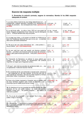 Professora: Sara Marugan Oliva Llengua catalana
7
Exercici de resposta múltiple
2. Encercleu la solució correcta, segons la normativa. Només hi ha UNA resposta
adequada al context.
1. La seva última novel·la és una intriga detectivesca en ... el
protagonista, malgrat descobrir l’entrellat d’un assassinat, és
incapaç de preveure... les conseqüències finals. (preveure de
és CRV)
a) la que ... hi
b) què ... ‘n
c) què ... hi
d) la que ... ‘n
2. La pel·lícula refle... la vida a l’any 1974 en una presó de
dones. Segueix la trajectòria d’una “nena bé” que és detinguda
i per a ... el fiscal demana deu anys de presó.
a) -xa... la qual
b) -cteix ... la que
c) -xa... la que
d) -cteix ... la qual
3. La jutge que instru...a el sumari va decidir no inhibir-se en
favor de l’Audiència Nacional fins que no es con... la identitat
dels autors del doble assassinat.
a) -ï- ... -egués
b) -í-... -egués
c) -ï- ... -eixés
d) -í- ... -eixés
4. “No sé si ser una ‘chica Almodóvar’ obr... unes portes o ...
tanca d’altres”. (en = CD indeterminat)
a) -e ... ---
b) -a ... en
c) -e ... en
d) -a ... ---
5. Va per molt bon camí per assolir una tècnica culinària.
Només ... cal afinar una mica els punts de cocció de verdures i
peixos, dels quals encara pot treure... molt profit. (treure de és
CRV)
a) li ... ‘n
b) l’hi ... ‘n
c) li ... ---
d) l’hi ... ---
6. Transports de Barcelona va reiterar la seva petició que
s’ampli... els serveis mínims. El representant del sindicat
majoritari va negar que s’haguessin produ...
a) -ín ... -ït
b) -ïn ... -it
c) -ïn ... -ït
d) -ín ... -it
7. El que f...iem molt era escoltar els serials de ràdio. Jo .... era
un apassionat i molts els recordo molt bé.
a) -e- ... hi
b) -è- ... n’
c) -è- ... hi
d) -e- ... n’
8. És complicat de fer una entrevista a aquest autor, perquè ja
... han preguntat tot. De tota manera, va dir-nos que per la
salut mental de l’escriptor i del país és millor esperar un temps
entre llibre i llibre i no publicar... un cada any.
a) s’ho ... -ne
b) li ho ... ---
c) li ho ... -ne
d) s’ho ... ---
9. Quan s’ha d’estar ingressat a l’hospital, tant el pacient com
els seus familiars esperen amb il·lusió el moment ... se ...
comuniqui que el malalt ja pot tornar a casa.
a) en què ... ‘ls
b) on ... ‘ls
c) on ... ‘ls hi
d) en què ... ‘ls hi
10. En literatura hi ha una quantitat de retòrica barata i de palla
absoluta. Hi ha uns petits bistecs i la resta són patates
fregides. Potser que ... les patates fregides i ... els bistecs de
més bona qualitat.
a) traiem ... coem
b) traguem ... coem
c) traguem ... coguem
d) traiem ... coguem
11. Té un pis de propietat? ... vol vendre? No hi don... més
voltes i vingui a veure’ns.
a) Se’l ... -gui
b) S’ho ... -gui
c) Se’l ... -i
d) S’ho ... -i
12. L’alcalde diu: “... aniré amb la mateixa il·lusió que el primer
dia. “I assegura que està molt content per l’estimació que ... ha
demostrat el poble.
a) M’ ... li
b) Me n’ ... l’hi
c) M’ ... l’hi
d) Me n’ ... li
 
