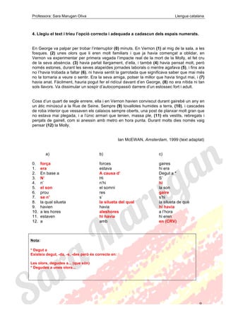 Professora: Sara Marugan Oliva Llengua catalana
9
4. Llegiu el text i trieu l’opció correcta i adequada a cadascun dels espais numerats.
En George va palpar per trobar l’interruptor (0) minuts. En Vernon (1) al mig de la sala, a les
fosques. (2) unes olors que li eren molt familiars i que ja havia començat a oblidar, en
Vernon va experimentar per primera vegada l’impacte real de la mort de la Molly, el fet cru
de la seva absència. (3) havia parlat llargament, d’ella, i també (4) havia pensat molt, però
només estones, durant les seves atapeïdes jornades laborals o mentre agafava (5), i fins ara
no l’havia trobada a faltar (6), ni havia sentit la garrotada que significava saber que mai més
no la tornaria a veure o sentir. Era la seva amiga, potser la millor que havia tingut mai, i (7)
havia anat. Fàcilment, hauria pogut fer el ridícul davant d’en George, (8) no era nítida ni tan
sols llavors. Va dissimular un sospir d’autocompassió darrere d’un estossec fort i adult.
Cosa d’un quart de segle enrere, ella i en Vernon havien conviscut durant gairebé un any en
un àtic minúscul a la Rue de Seine. Sempre (9) tovalloles humides a terra, (10), i cascades
de roba interior que vessaven els calaixos sempre oberts, una post de planxar molt gran que
no estava mai plegada, i a l’únic armari que tenien, massa ple, (11) els vestits, rebregats i
penjats de gairell, com si anessin amb metro en hora punta. Durant molts dies només vaig
pensar (12) la Molly.
Ian McEWAN, Amsterdam, 1999 (text adaptat)
a) b) c)
0. força forces gaires
1. era estava hi era
2. En base a A causa d’ Degut a *
3. N’ Hi S’
4. n’ n’hi hi
5. el son el somni la son
6. prou res gaire
7. se n’ s’ s’hi
8. la qual silueta la silueta del qual la silueta de què
9. havien havia hi havia
10. a les hores aleshores a l’hora
11. estaven hi havia hi eren
12. a amb en (CRV)
Nota:
* Degut a
Existeix degut, -da, -s, -des però és correcte en:
Les olors, degudes a... (que són)
* Degudes a unes olors...
 