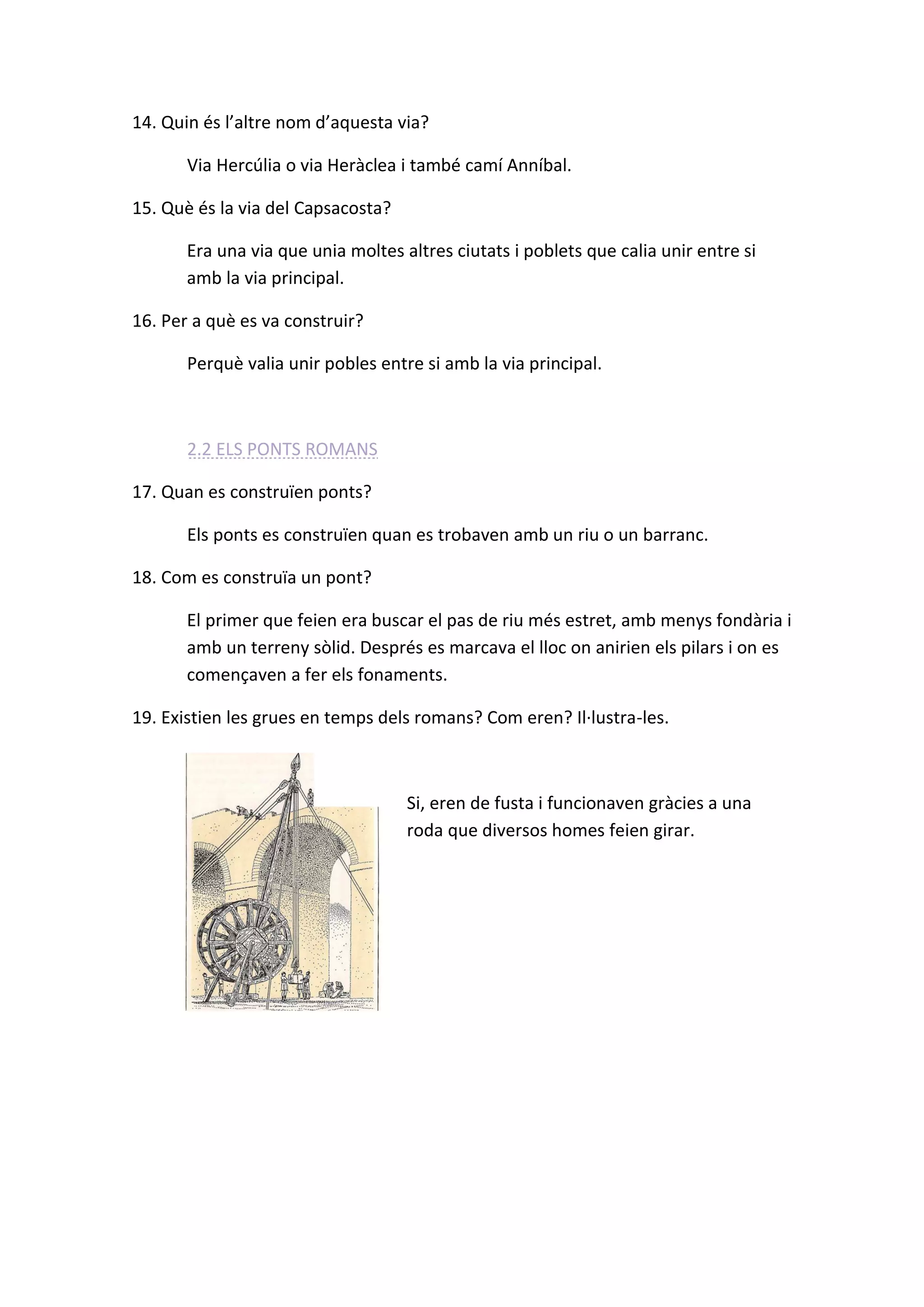 14. Quin és l’altre nom d’aquesta via? 
Via Hercúlia o via Heràclea i també camí Anníbal. 
15. Què és la via del Capsacosta? 
Era una via que unia moltes altres ciutats i poblets que calia unir entre si amb la via principal. 
16. Per a què es va construir? 
Perquè valia unir pobles entre si amb la via principal. 
2.2 ELS PONTS ROMANS 
17. Quan es construïen ponts? 
Els ponts es construïen quan es trobaven amb un riu o un barranc. 
18. Com es construïa un pont? 
El primer que feien era buscar el pas de riu més estret, amb menys fondària i amb un terreny sòlid. Després es marcava el lloc on anirien els pilars i on es començaven a fer els fonaments. 
19. Existien les grues en temps dels romans? Com eren? Il·lustra-les. 
Si, eren de fusta i funcionaven gràcies a una roda que diversos homes feien girar. 
 