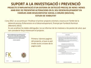 SUPORT A LA INVESTIGACIÓ I PREVENCIÓ
PROJECTE D’IMPLANTACIÓ D’UN SISTEMA DE DETECCIÓ PRECOÇ DE NENS I NENES
AMB RISC DE PRESENTAR ALTERACIONS EN EL SEU DESENVOLUPAMENT EN
FAMÍLIES AMB DESAVANTATGE SOCIAL A ORURO (BOLÍVIA).
ESTUDI DE VIABILITAT
L’any 2012 es va continuar i finalitzar el primer projecte orientat a recerca en l’àmbit de la
detecció precoç d’alteracions en el desenvolupament, finançat per fundació Kontrast
(Memòria 2011)
Es van analitzar les dades obtingudes i es va informar de les mateixes a les postes de salut, que
van considerar força interessant el projecte.
Primera i darrera pagines
del projecte, al que es pot
tindré accés a traves de la
pagina web
 