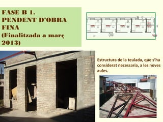 FASE B 1.
PENDENT D’OBRA
FINA
(Finalitzada a març
2013)
Estructura de la teulada, que s’ha
considerat necessaria, a les noves
aules.
 
