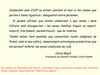 o Colaborant amb CSJP no estem canviant el mon ni les causes que
porten a tanta injusticia i desigualtat entre persones .
o Si podem afirmar que estem colaborant a que nenes i nens
d’Oruro amb discapacitat i les seves famílies tinguin un suport,
atenció, tractament, escolarització… que no tindrien.
o També estem fent possible que comunitats rurals indígenes de
Potosí, amb el seu esforç, desenvolupin estrategies productives que
els permeti millorar les seves condicions de vida.
Conxa Bugié
o Presidenta de Castellví Solidari-Junts Podem
o .
No dubteu en demanar-nos tota la informació que considereu us pugui ser d’interes
Voleu coneixer els projectes ? Bolívia us espera
 
