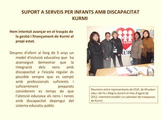 SUPORT A SERVEIS PER INFANTS AMB DISCAPACITAT
KURMI
Hem intentat avançar en el traspàs de
la gestió i finançament de Kurmi al
propi estat.
Despres d’oferir al llarg de 5 anys un
model d'inclusió educativa que ha
aconseguit demostrar que la
integració dels nens amb
discapacitat a l'escola regular és
possible sempre que es compti
amb professionals suficients i
suficientment preparats
considerem es temps de que
l’atenció educaiva als nens i nenes
amb discapacitat depengui del
sistema educatiu públic
Reunions entre representants de CSJP, de Khuskan
Jaku i de Fe i Alegria durant el mes d'agost de
2012, intentant establir un calendari de traspassos
de Kurmi.
 