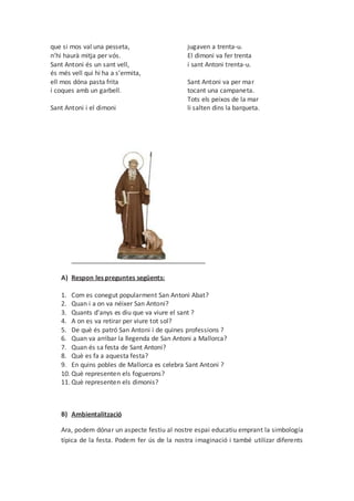 que si mos val una pesseta,
n’hi haurà mitja per vós.
Sant Antoni és un sant vell,
és més vell qui hi ha a s’ermita,
ell mos dóna pasta frita
i coques amb un garbell.
Sant Antoni i el dimoni
jugaven a trenta-u.
El dimoni va fer trenta
i sant Antoni trenta-u.
Sant Antoni va per mar
tocant una campaneta.
Tots els peixos de la mar
li salten dins la barqueta.
A) Respon les preguntes següents:
1. Com es conegut popularment San Antoni Abat?
2. Quan i a on va néixer San Antoni?
3. Quants d'anys es diu que va viure el sant ?
4. A on es va retirar per viure tot sol?
5. De què és patró San Antoni i de quines professions ?
6. Quan va arribar la llegenda de San Antoni a Mallorca?
7. Quan és sa festa de Sant Antoni?
8. Què es fa a aquesta festa?
9. En quins pobles de Mallorca es celebra Sant Antoni ?
10. Què representen els foguerons?
11. Què representen els dimonis?
B) Ambientalització
Ara, podem dónar un aspecte festiu al nostre espai educatiu emprant la simbología
típica de la festa. Podem fer ús de la nostra imaginació i també utilizar diferents
 