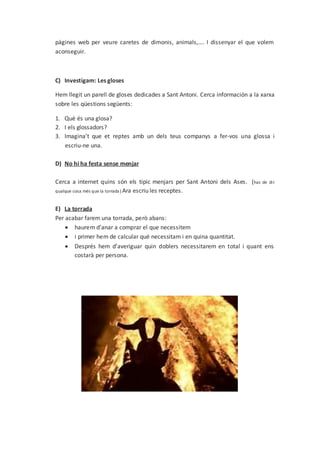 pàgines web per veure caretes de dimonis, animals,…. I dissenyar el que volem
aconseguir.
C) Investigam: Les gloses
Hem llegit un parell de gloses dedicades a Sant Antoni. Cerca información a la xarxa
sobre les qüestions següents:
1. Què és una glosa?
2. I els glossadors?
3. Imagina’t que et reptes amb un dels teus companys a fer-vos una glossa i
escriu-ne una.
D) No hi ha festa sense menjar
Cerca a internet quins són els típic menjars per Sant Antoni dels Ases. (has de dir
qualque cosa més que la torrada) Ara escriu les receptes.
E) La torrada
Per acabar farem una torrada, però abans:
 haurem d’anar a comprar el que necessitem
 i primer hem de calcular qué necessitam i en quina quantitat.
 Després hem d’averiguar quin doblers necessitarem en total i quant ens
costarà per persona.
 