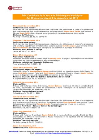 Tria d’activitats de la Xarxa de Biblioteques Municipals
                          Del 22 de novembre al 4 de desembre del 2011


      Dimecres 23 de novembre, 19 h
      Conferència sobre autisme
      En el marc del cicle de conferències dedicades a l’autisme a les biblioteques. A càrrec d’un professional
      amb una llarga trajectòria en el tractament de persones autistes Josep Maria Panés, que comenta el
      llibre de Birger Sellin Quiero dejar de ser un dentrodemi: mensajes desde una cárcel autista.
      Biblioteca de Viladecans
      Av. Josep Tarradellas, 16. Tel. 93 637 40 90

      Dimecres 23 de novembre, 19 h
      Conferència sobre autisme
      En el marc del cicle de conferències dedicades a l’autisme a les biblioteques. A càrrec d’un professional
      amb una llarga trajectòria en el tractament de persones autistes Enric Berenguer, que comenta el llibre
      de Donna Williams En ningún lugar, on explica el seu testimoni de superació de l’autisme.
      Biblioteca Núria Albó de la Garriga
      Centre, 49. Tel. 93 871 88 87

      Dijous 24 de novembre, 19 h
      Projecció de Match Point
      En el marc del cicle Rastres de cinema negre en Woody Allen, es projecta aquesta pel—lícula del director
      novaiorquès per il—lustrar la seva relació amb el cinema negre.
      Biblioteca La Bòbila de l’Hospitalet de Llobregat
      Pl. de la Bòbila, 1. Tel. 93 480 74 38

      Dijous 24 de novembre, 20 h
      Recital poètic Sagarra vs. Sagarra
      پà poètic entre el Josep Maria de Sagarra reflexiu i l’irònic per descobrir algunes de les facetes del
      poeta. Jordi Valls condueix l’acte, amb Jordi Navarro interpretant el Sagarra reflexiu i Xavier Lluís en
      el paper de Sagarra irònic. Amb motiu del 50è aniversari de la mort del poeta.
      Biblioteca Singuerlín-Salvador Cabré de Santa Coloma de Gramenet
      Pl. Sagrada Família, s/n. Tel. 93 468 26 97

      Dilluns 28 de novembre, 19 h
      El club del llibre
      Trobada amb l’autor de L’home de la maleta, Ramon Solsona. En el marc del cicle de xerrades El club
      del llibre, organitzades per l’Àrea de Coneixement i Noves Tecnologies de la Diputació amb la
      col—laboració d’editorials, en aquest cas, Grup 62.
      Biblioteca Pompeu Fabra de Mataró
      Pl. Occitània, s/n. Tel. 93 741 29 20

      Dimarts 29 de novembre, 19 h
      Conferència sobre autisme
      En el marc del cicle de conferències dedicades a l’autisme a les biblioteques. A càrrec d’un professional
      amb una llarga trajectòria en el tractament de persones autistes Neus Carbonell, que comenta l’estudi
      de la doctora en ciència animal Temple Grandin Pensar con imágenes. Mi vida con el autismo.
      Biblioteca Jordi Rubió i Balaguer de Sant Boi de Llobregat
      Baldiri Aleu, 6-8. Tel. 93 630 97 60

      Dijous 1 de desembre, 19 h
      El club del llibre
      Trobada amb l’autor de Jo confesso, Jaume Cabré. En el marc del cicle de xerrades El club del llibre,
      organitzades per l’Àrea de Coneixement i Noves Tecnologies de la Diputació amb la col—laboració
      d’editorials, en aquest cas, Grup 62.
      Biblioteca Central de Terrassa
      Pg. de les Lletres, 1. Tel. 93 789 45 89

      Dijous 2 de desembre, 19 h
      Conferència sobre Pedro Almodóvar

Mariona Poblet. Gerència de Serveis de Biblioteques. Àrea de Coneixement i Noves Tecnologies. Diputació de Barcelona. Tel. 93 402 07 95.
                                  Email: pobletbm@diba.cat. http://www.diba.cat/biblioteques
 
