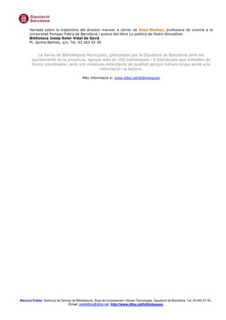 Xerrada sobre la trajectòria del director manxec a càrrec de Sasa Markus, professora de cinema a la
      Universitat Pompeu Fabra de Barcelona i autora del llibre La poética de Pedro Almodóvar.
      Biblioteca Josep Soler Vidal de Gavà
      Pl. Jaume Balmes, s/n. Tel. 93 263 92 30


           La Xarxa de Biblioteques Municipals, gestionada per la Diputació de Barcelona amb els
        ajuntaments de la província, agrupa més de 200 biblioteques i 9 bibliobusos que treballen de
        forma coordinada i amb uns mateixos estàndards de qualitat perquè tothom tingui accés a la
                                          informació i la lectura.

                                            Més informació a: www.diba.cat/biblioteques




Mariona Poblet. Gerència de Serveis de Biblioteques. Àrea de Coneixement i Noves Tecnologies. Diputació de Barcelona. Tel. 93 402 07 95.
                                  Email: pobletbm@diba.cat. http://www.diba.cat/biblioteques
 