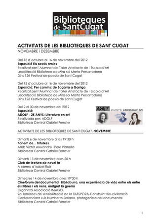 ACTIVITATS DE LES BIBLIOTEQUES DE SANT CUGAT
NOVEMBRE i DESEMBRE

Del 15 d’octubre al 16 de novembre del 2012
Exposició Els ocells amics
Realitzat per l’Alumnat del Taller Artefacte de l’Escola d’Art
Localització Biblioteca de Mira-sol Marta Pessarrodona
Dins 12è Festival de poesia de Sant Cugat

Del 15 d’octubre al 16 de novembre del 2012
Exposició: Per camins: de Sagarra a Garriga
Realitzat per l’Alumnat del Taller Artefacte de l’Escola d’Art
Localització Biblioteca de Mira-sol Marta Pessarrodona
Dins 12è Festival de poesia de Sant Cugat

Del 2 al 30 de novembre del 2012
Exposició:
ADOLF - 25 ANYS: Literatura en art
Realitzada per: ADOLF
Biblioteca Central Gabriel Ferrater

ACTIVITATS DE LES BIBLIOTEQUES DE SANT CUGAT. NOVEMBRE

Dimarts 6 de novembre a les 19’30 h
Parlem de... Trifulkes
Amb Víctor Alexandre i Pere Planella
Biblioteca Central Gabriel Ferrater

Dimarts 13 de novembre a les 20 h
Club de lectura de novel la
A càrrec d’Isabel Ruiz
Biblioteca Central Gabriel Ferrater

Dimecres 14 de novembre a les 19’30 h
Cinefòrum del documental Biblioburro, una experiència de vida entre els entre
els llibres i els nens, malgrat la guerra
Organitza Associació IMAGO.
9a Jornades de sensibilització de la DIÀSPORA-Construint Bio-civilització
Conferenciant Luis Humberto Soriano, protagonista del documental
Biblioteca Central Gabriel Ferrater


                                                                                1
 