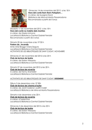 Dimecres 14 de novembre del 2012 a les 18 h
                    Hora del conte Ram-Ram-Pataplam…
                    A càrrec de Susagna Navó
                    Biblioteca de Mira-sol Marta Pessarrodona
                    Recomanada a partir de 0 anys



Dissabte 17 de novembre del 2012 a les 18 h
Hora del conte La maleta dels montres
A càrrec de Gisela LLimona
Localització Biblioteca Central Gabriel Ferrater
Recomanada a partir de 5 anys

Dimarts 20 de novembre a les 19’30 h
Parlem de...Incendis
Amb Oriol Broggi i Clara Segura
Localització Biblioteca Central Gabriel Ferrater
ACTIVITATS DE LES BIBLIOTEQUES DE SANT CUGAT. NOVEMBRE

Dimecres 21 de novembre del 2012 a les 20 h
Club de lectura de teatre
A càrrec de Dolors Vilarasau
Localització Biblioteca Central Gabriel Ferrater

Dimarts 27 de novembre del 2012 a les 20 h
Club de lectura de novel la
A càrrec de Fanny Arambilet
Localització Biblioteca Central Gabriel Ferrater

ACTIVITATS DE LES BIBLIOTEQUES DE SANT CUGAT. DESEMBRE

Dilluns 3 de desembre a les 19’30h
Club de lectura de cinema d’autor
A càrrec de Jordi Cadena i Judith Colell
Localització Biblioteca de Mira-sol Marta Pessarrodona

Dimarts 4 de desembre a les 20 h
Club de lectura de novel la
A càrrec d’Isabel Ruiz
Localització Biblioteca Central Gabriel Ferrater

Dimecres 5 de desembre del 2012 a les 20 h
Club de lectura de teatre
A càrrec de Dolors Vilarasau
Localització Biblioteca Central Gabriel Ferrater




                                                                  2
 