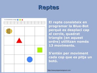ReptesReptes
https://www.programoergosum.com
El repte consisteix en
programar la Blue-Bot
perquè es desplaci cap
al cercle, quadrat
triangle (en aquest
ordre) utilitzan només
13 moviments.
S’entén per moviment
cada cop que es pitja un
botó.
 
