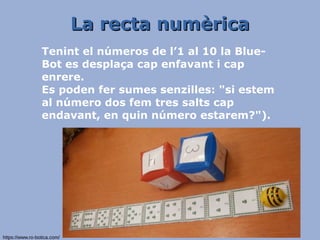La recta numèricaLa recta numèrica
Tenint el números de l’1 al 10 la Blue-
Bot es desplaça cap enfavant i cap
enrere.
Es poden fer sumes senzilles: "si estem
al número dos fem tres salts cap
endavant, en quin número estarem?").
https://www.ro-botica.com/
 