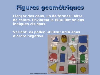 Figures geomètriquesFigures geomètriques
Llençar dos daus, un de formes i altre
de colors. Enviarem la Blue-Bot on ens
indiquen els daus.
Variant: es poden utilitzar amb daus
d’ordre negativa.
https://www.fomento.edu
 
