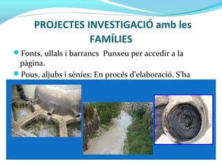 PROJECTES INVESTIGACIÓ amb les
FAMÍLIES
Fonts, ullals i barrancs Punxeu per accedir a la
pàgina.
Pous, aljubs i sènies: En procés d’elaboració. S’ha
passat l’enquesta a les famílies.
 