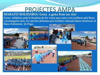 PROJECTES AMPA
MARATÓ SOLIDÀRIA: Gota a gota fem un riu!
Cursa solidària amb la finalitat de fer veure que entre tots arribem més lluny
i aconseguim més. Es canvien aliments per Gotílies i dorsals blaus destintas al
Banc d’aliments de Pego.
 