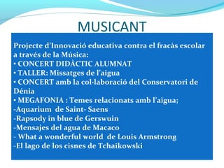 MUSICANT
Projecte d’Innovació educativa contra el fracàs escolar
a través de la Música:
• CONCERT DIDÀCTIC ALUMNAT
• TALLER: Missatges de l’aigua
• CONCERT amb la col·laboració del Conservatori de
Dénia
• MEGAFONIA : Temes relacionats amb l’aigua;
-Aquarium de Saint- Saens
-Rapsody in blue de Gerswuin
-Mensajes del agua de Macaco
- What a wonderful world de Louis Armstrong
-El lago de los cisnes de Tchaikowski
 
