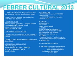 1.- LOGO I SLOGAN: Goteta. L’aigua és vida! Gota a
gota fem un riu! GOTILIA, la nostra goteta amiga.
TREBALL D’AULA: Programació activitats cicles.
ACTIVITATS COL·LECTIVES
2.- PROJECTES D’ART:
Pintura:“Aigua i paisatge” Joaquín Sorolla
Targetes de NADAL: Aigua i color
Música: CONCERT ALUMNAT
ESCULTURA COL·LECTIVA
3.- PEL·LÍCULES en anglés: ICE AGE
4. HORTET ESCOLAR: SISTEMES DE REG I CONREUS
d’estació.
5. PROJECTE INVESTIGACIÓ FAMÍLIES: Pous, aljubs i
sènies de Pego
6. PROJECTES DE TREBALL CICLES:
Infantil: L’aigua
1r cicle: El cicle de l’aigua ( MURAL)
2n cicle: La font dels 4 xorros
3r cicle: Aljubs
7.- EXPOSICIONS:
- BIODIVERSITAT (19 al 30 NOVEMBRE)
- Treballs aula
- MARATÓ FOTOGRÀFICA a la Marjal.
-Projectes d’ART
8. TALLERS:
BIODIVERSITAT
AIGUAGEST
AMPA: “Laigua és vida”
9. VISITES:
Marjal: MARATÓ FOTOGRÀFICA
DEPURADORA: BICICLETA? POLICIA
Ruta de les fonts dins del poble
ULLAL de la font dels 4 xorros
10.- AMPA:
- “La mar de paraules” – (maleta viatgera )
- Plantar arbres i desitjos al Castell d’Ambra
11.- RÀDIO PEGO
12.- IX CAMPIONAT D’ESCACS.
13.- CLOENDA: - Jornada de portes obertes:
Matí: - Fireta d’esmorzars.
Vesprada: Carrera solidària
“Gota a gota fem un riu”
Xocolate AMPA
 
